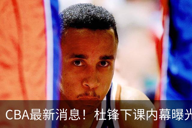 CBA最新消息！杜锋下课内幕曝光，杨毅曝有球员装病拒绝国家队，朱旭航离开新疆